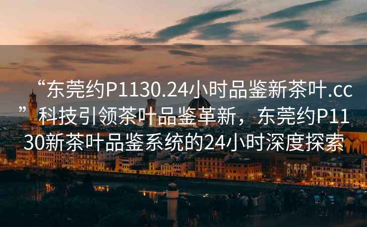 “東莞約P1130.24小時品鑒新茶葉.cc”科技引領(lǐng)茶葉品鑒革新，東莞約P1130新茶葉品鑒系統(tǒng)的24小時深度探索