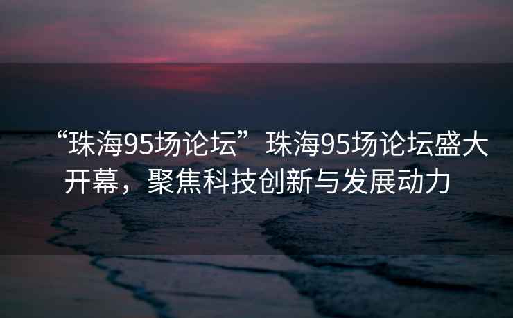 “珠海95場(chǎng)論壇”珠海95場(chǎng)論壇盛大開(kāi)幕，聚焦科技創(chuàng)新與發(fā)展動(dòng)力
