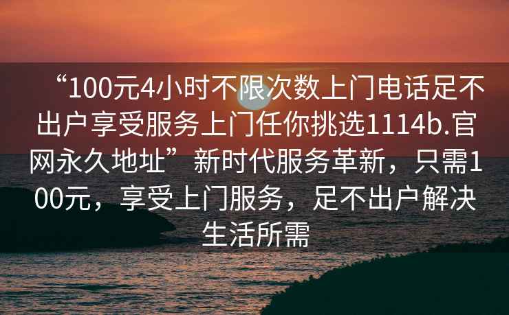 “100元4小時不限次數上門電話足不出戶享受服務上門任你挑選1114b.官網永久地址”新時代服務革新，只需100元，享受上門服務，足不出戶解決生活所需