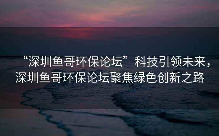 “深圳魚哥環(huán)保論壇”科技引領(lǐng)未來，深圳魚哥環(huán)保論壇聚焦綠色創(chuàng)新之路