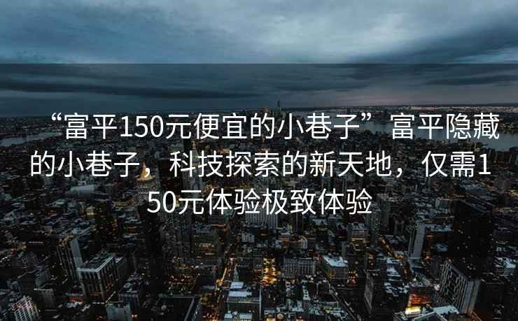 “富平150元便宜的小巷子”富平隱藏的小巷子，科技探索的新天地，僅需150元體驗(yàn)極致體驗(yàn)