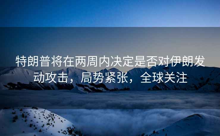 特朗普將在兩周內(nèi)決定是否對伊朗發(fā)動攻擊，局勢緊張，全球關(guān)注