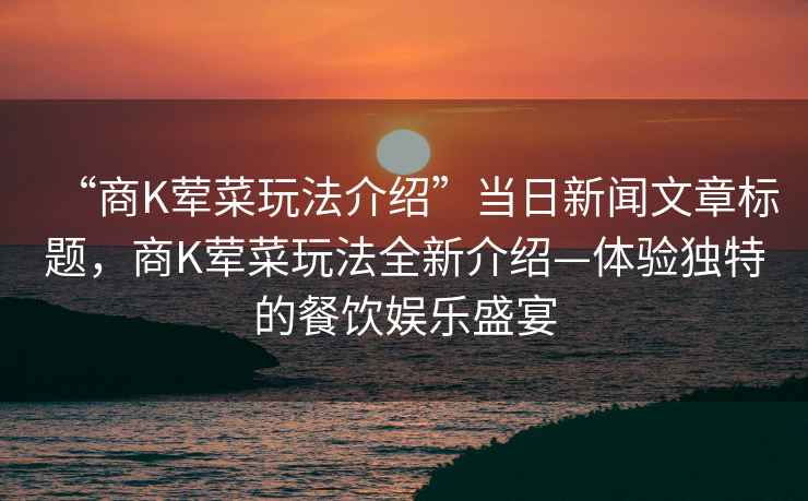 “商K葷菜玩法介紹”當(dāng)日新聞文章標(biāo)題，商K葷菜玩法全新介紹—體驗(yàn)獨(dú)特的餐飲娛樂盛宴