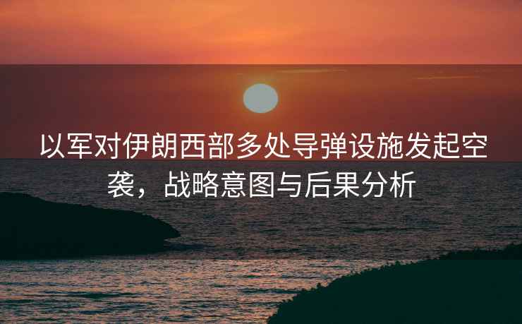 以軍對伊朗西部多處導(dǎo)彈設(shè)施發(fā)起空襲，戰(zhàn)略意圖與后果分析