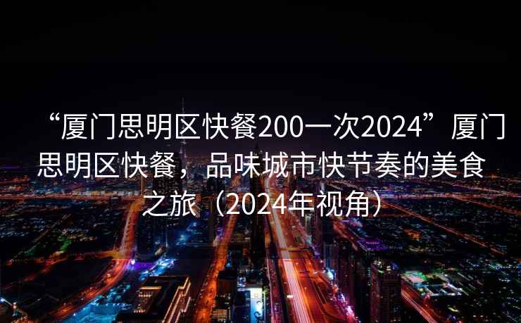 “廈門(mén)思明區(qū)快餐200一次2024”廈門(mén)思明區(qū)快餐，品味城市快節(jié)奏的美食之旅（2024年視角）