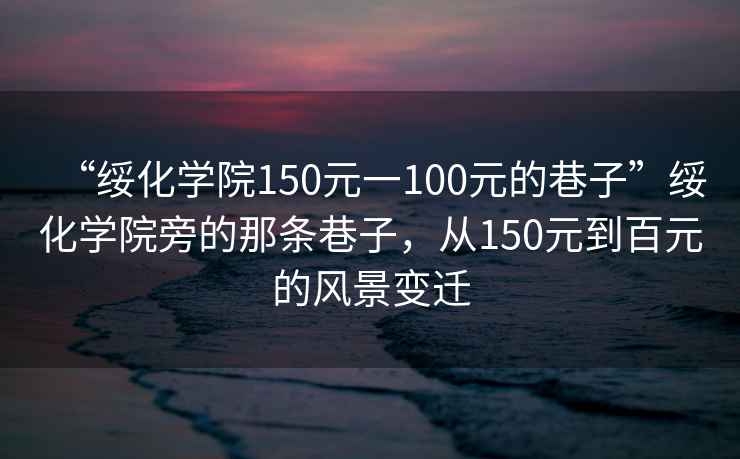 “綏化學(xué)院150元一100元的巷子”綏化學(xué)院旁的那條巷子，從150元到百元的風(fēng)景變遷