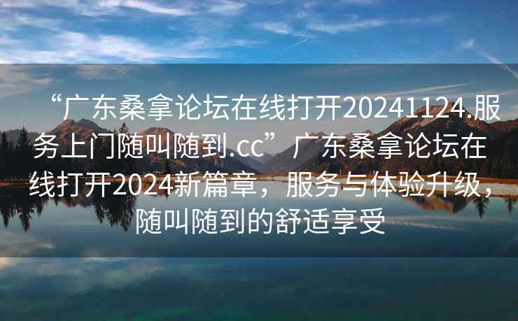 “廣東桑拿論壇在線打開20241124.服務(wù)上門隨叫隨到.cc”廣東桑拿論壇在線打開2024新篇章，服務(wù)與體驗升級，隨叫隨到的舒適享受