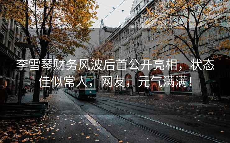 李雪琴財(cái)務(wù)風(fēng)波后首公開亮相，狀態(tài)佳似常人，網(wǎng)友，元?dú)鉂M滿！