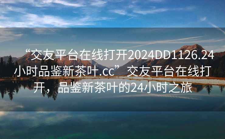 “交友平臺(tái)在線打開2024DD1126.24小時(shí)品鑒新茶葉.cc”交友平臺(tái)在線打開，品鑒新茶葉的24小時(shí)之旅