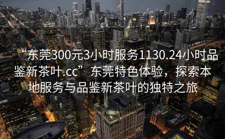 “東莞300元3小時服務(wù)1130.24小時品鑒新茶葉.cc”東莞特色體驗(yàn)，探索本地服務(wù)與品鑒新茶葉的獨(dú)特之旅