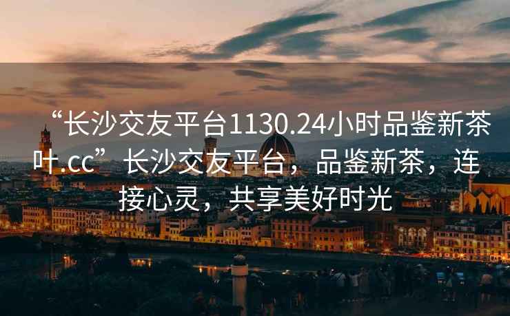 “長(zhǎng)沙交友平臺(tái)1130.24小時(shí)品鑒新茶葉.cc”長(zhǎng)沙交友平臺(tái)，品鑒新茶，連接心靈，共享美好時(shí)光