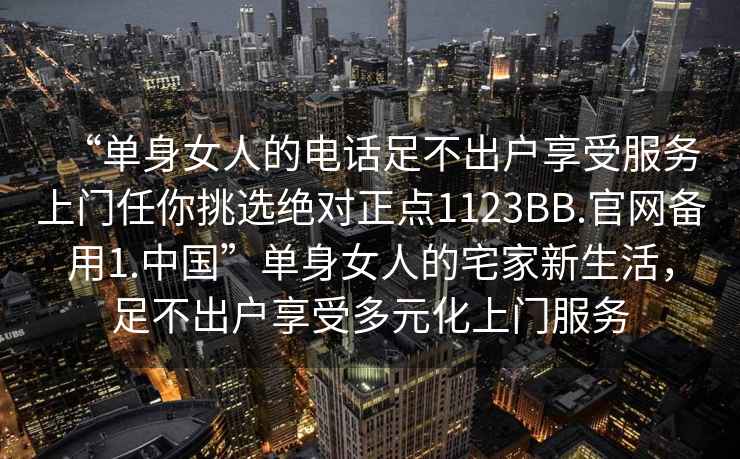 “單身女人的電話足不出戶享受服務(wù)上門任你挑選絕對正點(diǎn)1123BB.官網(wǎng)備用1.中國”單身女人的宅家新生活，足不出戶享受多元化上門服務(wù)