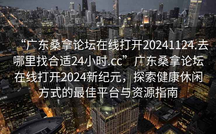 “廣東桑拿論壇在線打開20241124.去哪里找合適24小時(shí).cc”廣東桑拿論壇在線打開2024新紀(jì)元，探索健康休閑方式的最佳平臺(tái)與資源指南