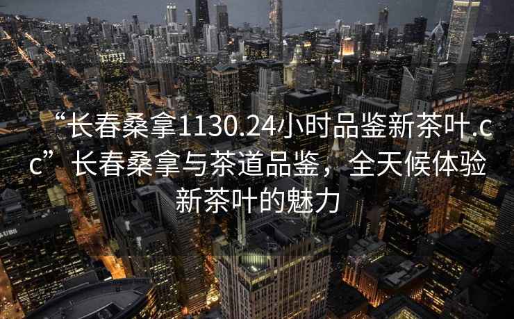 “長春桑拿1130.24小時(shí)品鑒新茶葉.cc”長春桑拿與茶道品鑒，全天候體驗(yàn)新茶葉的魅力