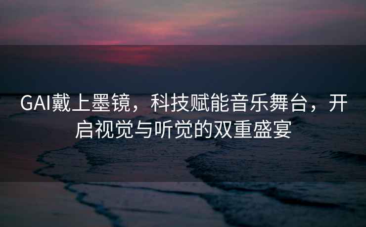 GAI戴上墨鏡，科技賦能音樂舞臺，開啟視覺與聽覺的雙重盛宴