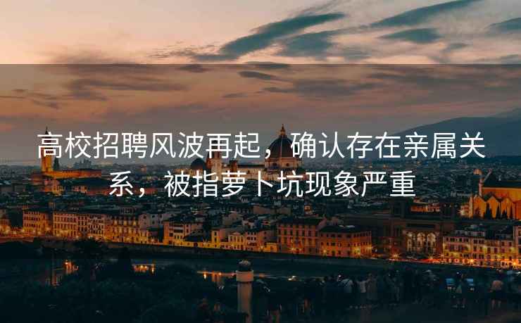 高校招聘風(fēng)波再起，確認(rèn)存在親屬關(guān)系，被指蘿卜坑現(xiàn)象嚴(yán)重