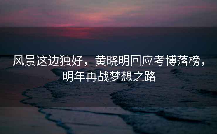 風(fēng)景這邊獨(dú)好，黃曉明回應(yīng)考博落榜，明年再戰(zhàn)夢想之路