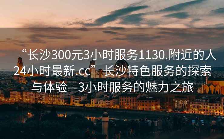 “長沙300元3小時(shí)服務(wù)1130.附近的人24小時(shí)最新.cc”長沙特色服務(wù)的探索與體驗(yàn)—3小時(shí)服務(wù)的魅力之旅