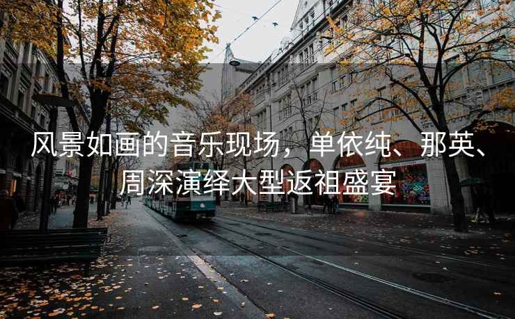 風(fēng)景如畫的音樂現(xiàn)場，單依純、那英、周深演繹大型返祖盛宴