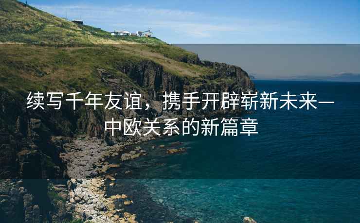 續(xù)寫(xiě)千年友誼，攜手開(kāi)辟嶄新未來(lái)—中歐關(guān)系的新篇章