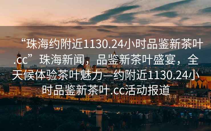 “珠海約附近1130.24小時品鑒新茶葉.cc”珠海新聞，品鑒新茶葉盛宴，全天候體驗茶葉魅力—約附近1130.24小時品鑒新茶葉.cc活動報道