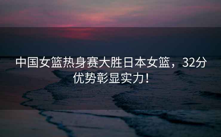 中國女籃熱身賽大勝日本女籃，32分優(yōu)勢彰顯實力！