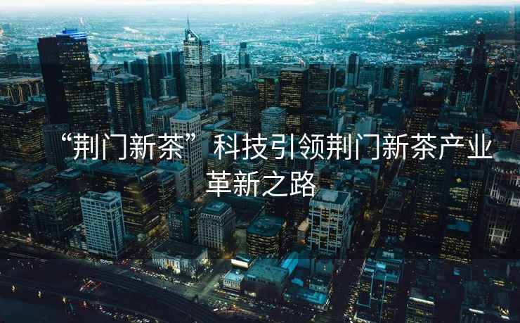 “荊門新茶”科技引領荊門新茶產業(yè)革新之路