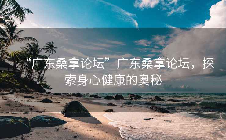 “廣東桑拿論壇”廣東桑拿論壇，探索身心健康的奧秘