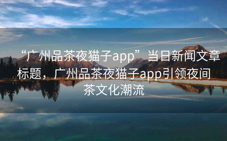 “廣州品茶夜貓子app”當日新聞文章標題，廣州品茶夜貓子app引領夜間茶文化潮流