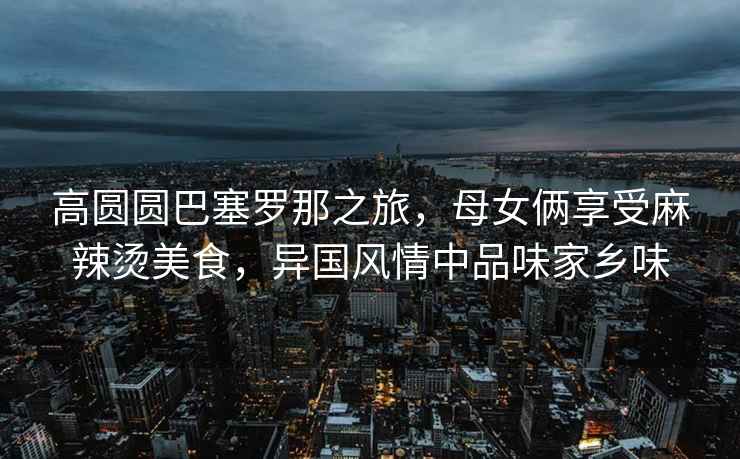 高圓圓巴塞羅那之旅，母女倆享受麻辣燙美食，異國風(fēng)情中品味家鄉(xiāng)味