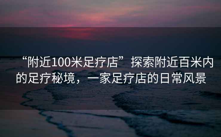 “附近100米足療店”探索附近百米內(nèi)的足療秘境，一家足療店的日常風(fēng)景