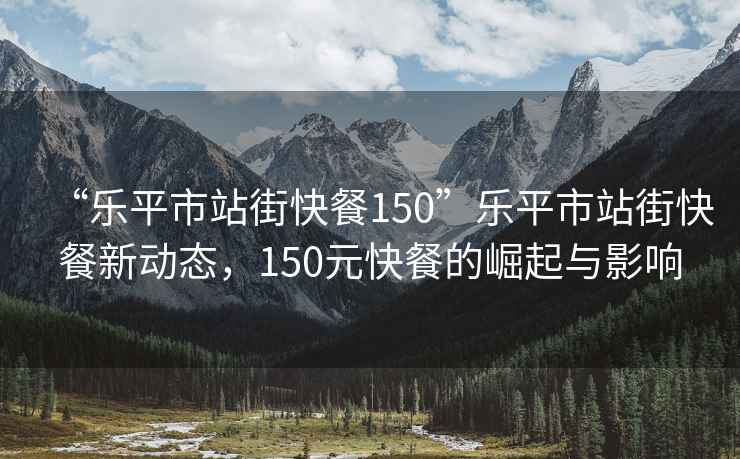 “樂(lè)平市站街快餐150”樂(lè)平市站街快餐新動(dòng)態(tài)，150元快餐的崛起與影響
