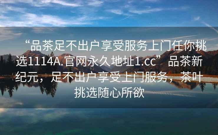 “品茶足不出戶享受服務(wù)上門(mén)任你挑選1114A.官網(wǎng)永久地址1.cc”品茶新紀(jì)元，足不出戶享受上門(mén)服務(wù)，茶葉挑選隨心所欲