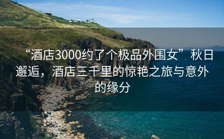 “酒店3000約了個(gè)極品外圍女”秋日邂逅，酒店三千里的驚艷之旅與意外的緣分
