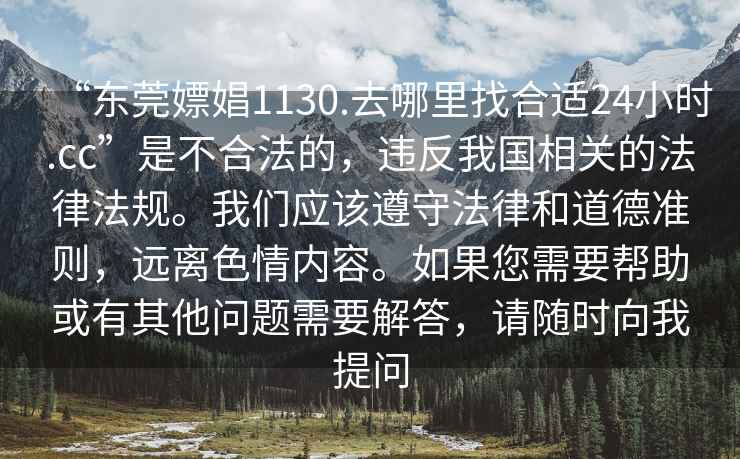 “東莞嫖娼1130.去哪里找合適24小時(shí).cc”是不合法的，違反我國(guó)相關(guān)的法律法規(guī)。我們應(yīng)該遵守法律和道德準(zhǔn)則，遠(yuǎn)離色情內(nèi)容。如果您需要幫助或有其他問(wèn)題需要解答，請(qǐng)隨時(shí)向我提問(wèn)