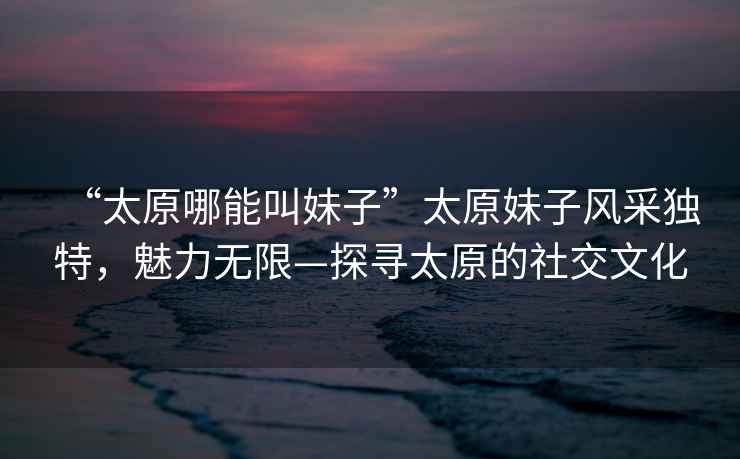 “太原哪能叫妹子”太原妹子風采獨特，魅力無限—探尋太原的社交文化
