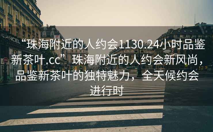 “珠海附近的人約會1130.24小時品鑒新茶葉.cc”珠海附近的人約會新風(fēng)尚，品鑒新茶葉的獨特魅力，全天候約會進(jìn)行時