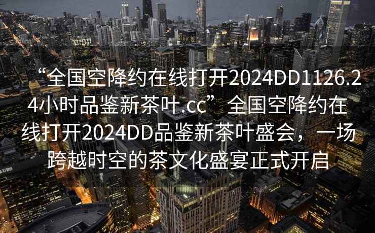 “全國空降約在線打開2024DD1126.24小時品鑒新茶葉.cc”全國空降約在線打開2024DD品鑒新茶葉盛會，一場跨越時空的茶文化盛宴正式開啟