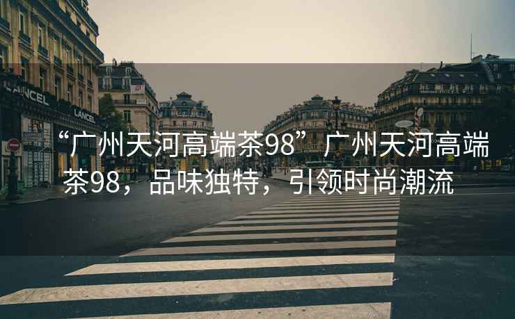 “廣州天河高端茶98”廣州天河高端茶98，品味獨(dú)特，引領(lǐng)時尚潮流