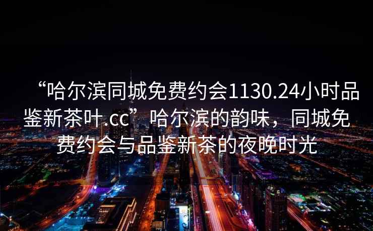 “哈爾濱同城免費(fèi)約會(huì)1130.24小時(shí)品鑒新茶葉.cc”哈爾濱的韻味，同城免費(fèi)約會(huì)與品鑒新茶的夜晚時(shí)光