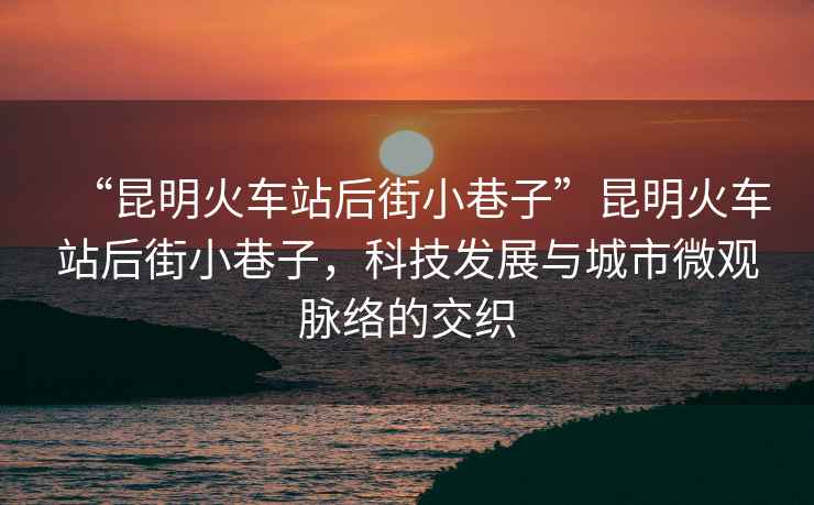 “昆明火車站后街小巷子”昆明火車站后街小巷子，科技發(fā)展與城市微觀脈絡(luò)的交織