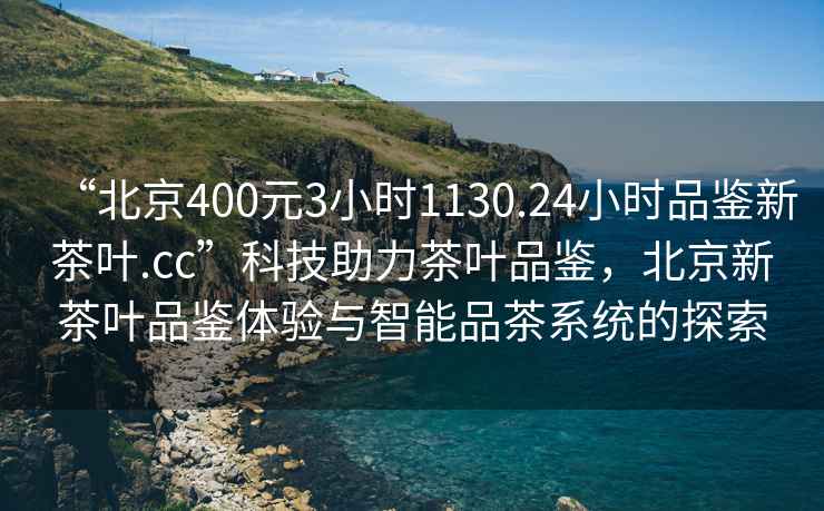 “北京400元3小時1130.24小時品鑒新茶葉.cc”科技助力茶葉品鑒，北京新茶葉品鑒體驗與智能品茶系統(tǒng)的探索
