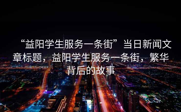 “益陽學生服務一條街”當日新聞文章標題，益陽學生服務一條街，繁華背后的故事