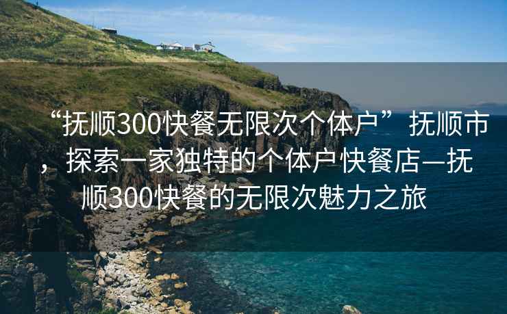 “撫順300快餐無限次個體戶”撫順市，探索一家獨特的個體戶快餐店—撫順300快餐的無限次魅力之旅