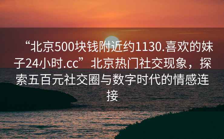 “北京500塊錢附近約1130.喜歡的妹子24小時(shí).cc”北京熱門社交現(xiàn)象，探索五百元社交圈與數(shù)字時(shí)代的情感連接