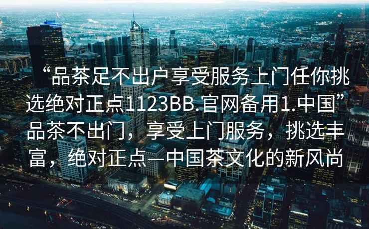 “品茶足不出戶享受服務(wù)上門任你挑選絕對正點(diǎn)1123BB.官網(wǎng)備用1.中國”品茶不出門，享受上門服務(wù)，挑選豐富，絕對正點(diǎn)—中國茶文化的新風(fēng)尚