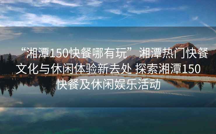 “湘潭150快餐哪有玩”湘潭熱門快餐文化與休閑體驗(yàn)新去處 探索湘潭150快餐及休閑娛樂(lè)活動(dòng)