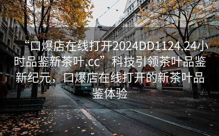 “口爆店在線打開2024DD1124.24小時品鑒新茶葉.cc”科技引領(lǐng)茶葉品鑒新紀元，口爆店在線打開的新茶葉品鑒體驗