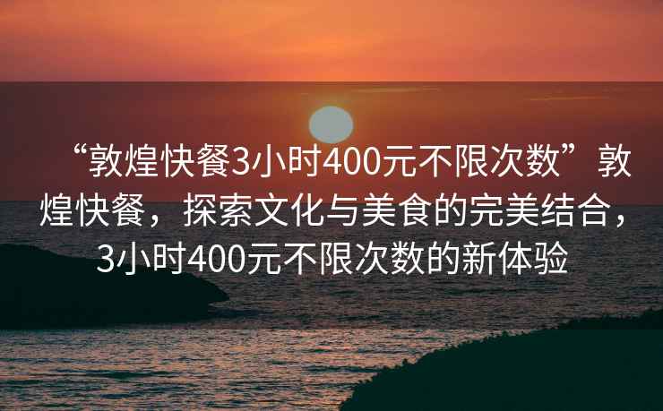 “敦煌快餐3小時(shí)400元不限次數(shù)”敦煌快餐，探索文化與美食的完美結(jié)合，3小時(shí)400元不限次數(shù)的新體驗(yàn)
