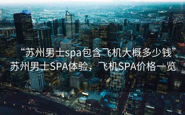 “蘇州男士spa包含飛機(jī)大概多少錢”蘇州男士SPA體驗(yàn)，飛機(jī)SPA價(jià)格一覽